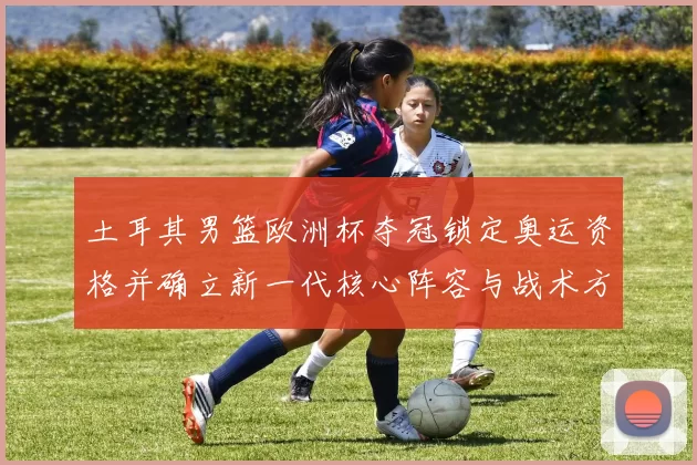 土耳其男篮欧洲杯夺冠锁定奥运资格并确立新一代核心阵容与战术方向