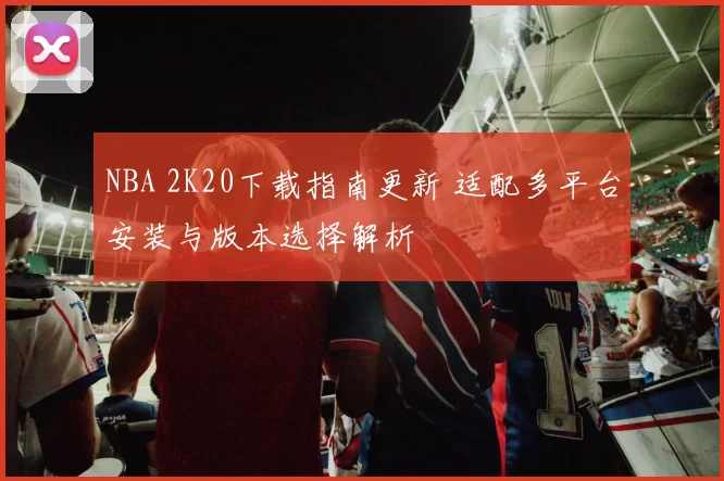 NBA 2K20下载指南更新 适配多平台安装与版本选择解析