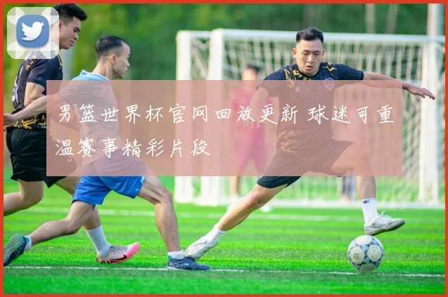 男篮世界杯官网回放更新 球迷可重温赛事精彩片段