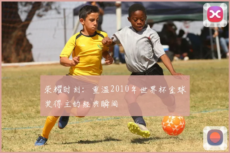 荣耀时刻：重温2010年世界杯金球奖得主的经典瞬间