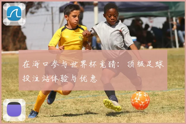 在海口参与世界杯竞猜：顶级足球投注站体验与优惠