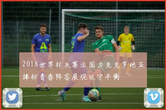 2018世界杯决赛法国力克克罗地亚捧杯青春阵容展现攻守平衡