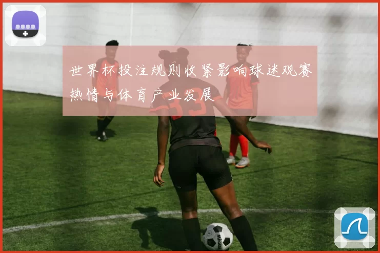 世界杯投注规则收紧影响球迷观赛热情与体育产业发展