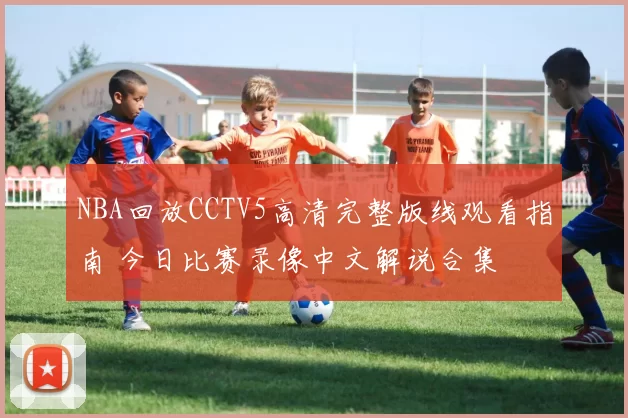 NBA回放CCTV5高清完整版线观看指南 今日比赛录像中文解说合集
