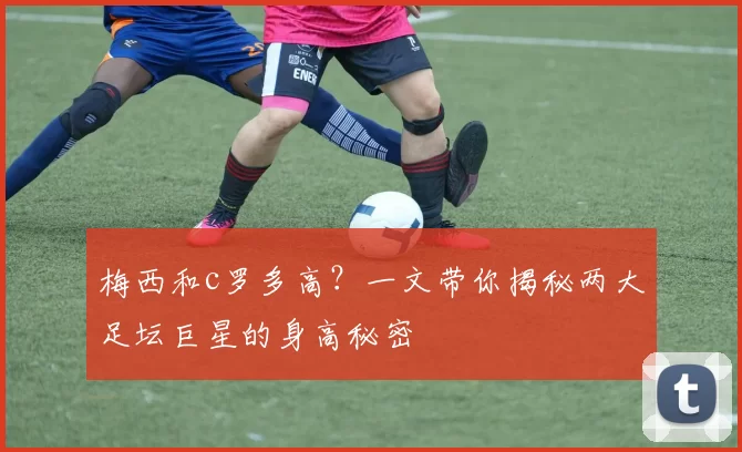 梅西和c罗多高?一文带你揭秘两大足坛巨星的身高秘密