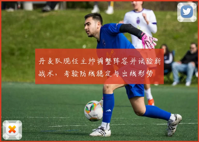 丹麦队现任主帅调整阵容并试验新战术，考验防线稳定与出线形势