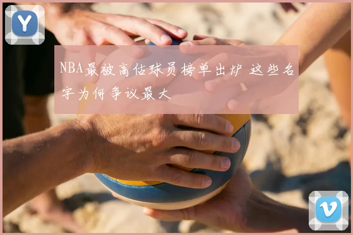 NBA最被高估球员榜单出炉 这些名字为何争议最大