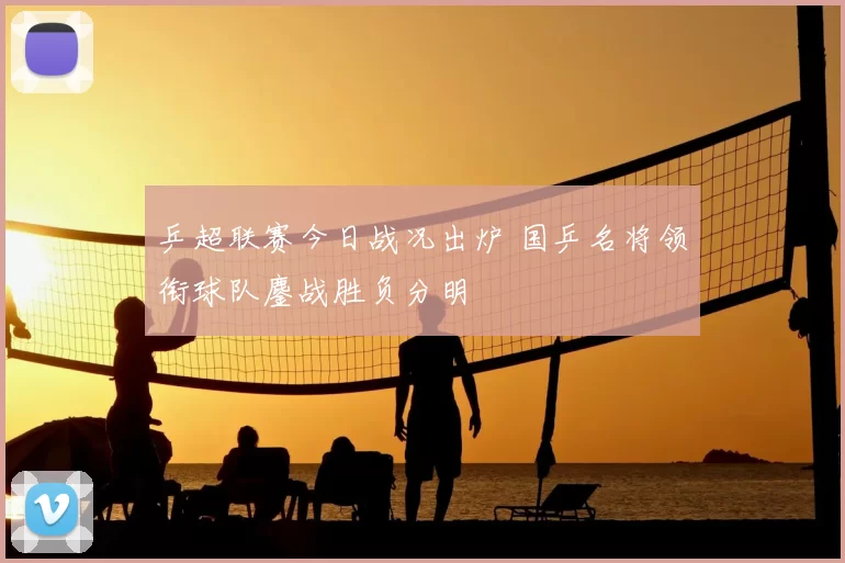 乒超联赛今日战况出炉 国乒名将领衔球队鏖战胜负分明