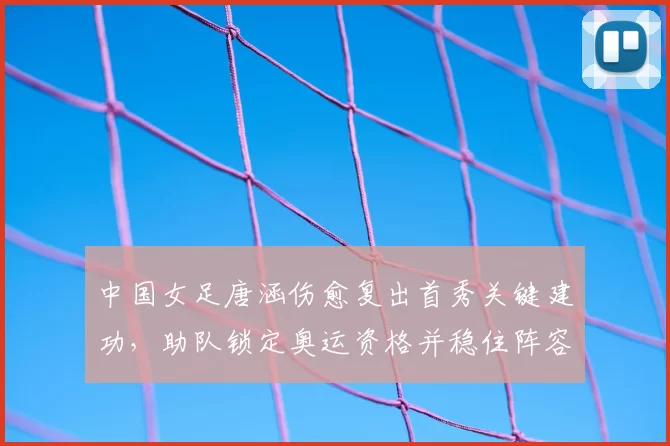 中国女足唐涵伤愈复出首秀关键建功，助队锁定奥运资格并稳住阵容