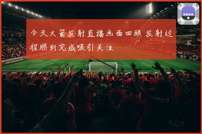 今天火箭发射直播画面回顾 发射过程顺利完成吸引关注