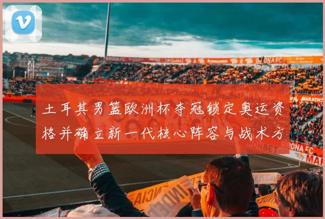 土耳其男篮欧洲杯夺冠锁定奥运资格并确立新一代核心阵容与战术方向