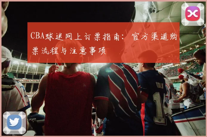 CBA球迷网上订票指南：官方渠道购票流程与注意事项