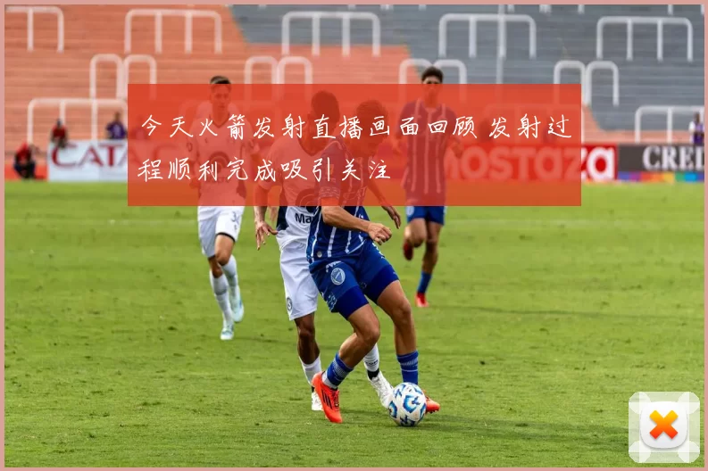 今天火箭发射直播画面回顾 发射过程顺利完成吸引关注