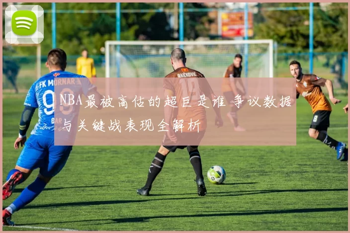 NBA最被高估的超巨是谁 争议数据与关键战表现全解析