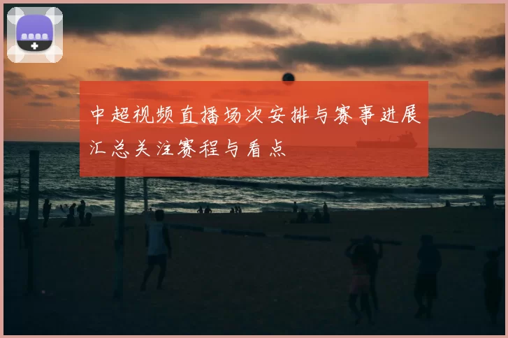 中超视频直播场次安排与赛事进展汇总关注赛程与看点