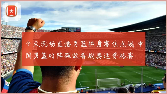 今天现场直播男篮热身赛焦点战 中国男篮对阵强敌备战奥运资格赛