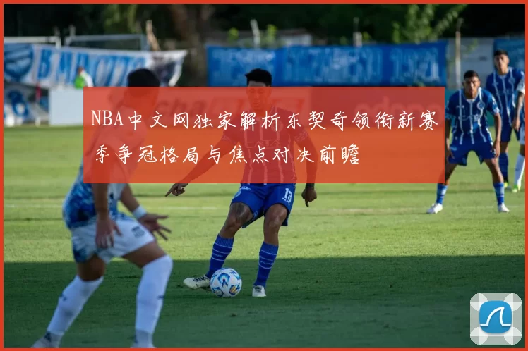 NBA中文网独家解析东契奇领衔新赛季争冠格局与焦点对决前瞻