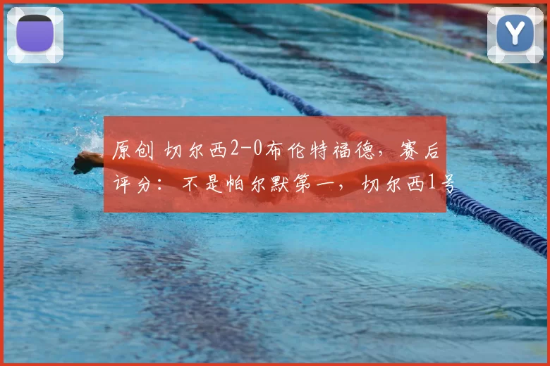 原创 切尔西2-0布伦特福德，赛后评分：不是帕尔默第一，切尔西1号第一