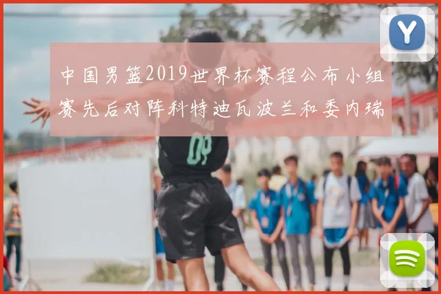 中国男篮2019世界杯赛程公布小组赛先后对阵科特迪瓦波兰和委内瑞拉