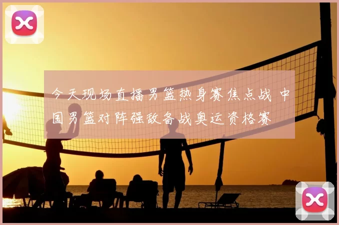 今天现场直播男篮热身赛焦点战 中国男篮对阵强敌备战奥运资格赛