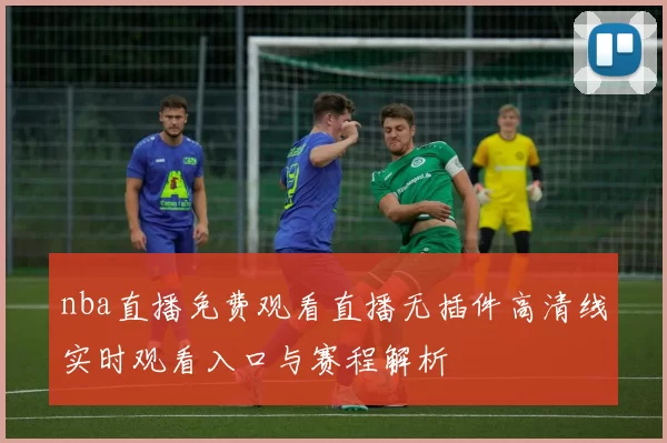 nba直播免费观看直播无插件高清线实时观看入口与赛程解析