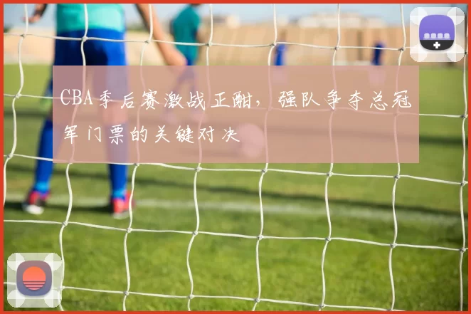CBA季后赛激战正酣，强队争夺总冠军门票的关键对决