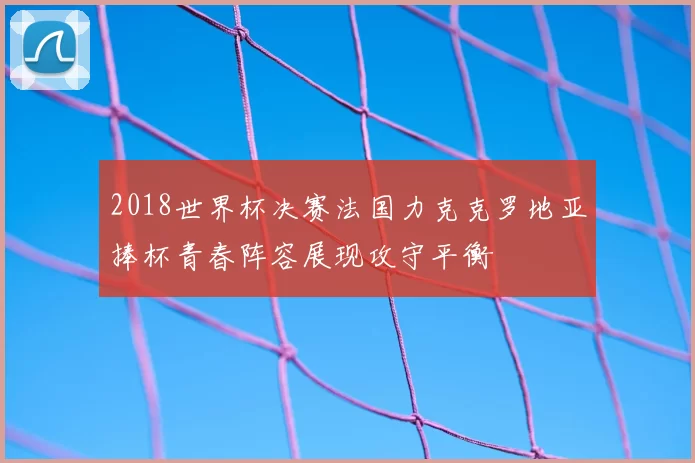 2018世界杯决赛法国力克克罗地亚捧杯青春阵容展现攻守平衡