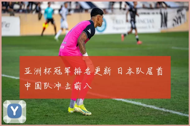 亚洲杯冠军排名更新 日本队居首 中国队冲击前八