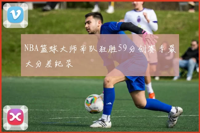 NBA篮球大师率队狂胜59分创赛季最大分差纪录