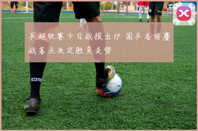 乒超联赛今日战报出炉 国乒名将鏖战落点决定胜负走势