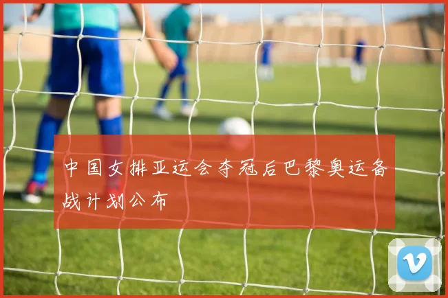 中国女排亚运会夺冠后巴黎奥运备战计划公布