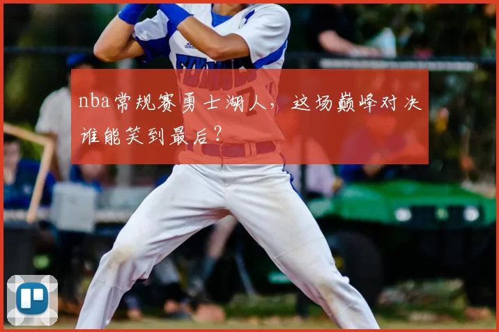 nba常规赛勇士湖人，这场巅峰对决谁能笑到最后？