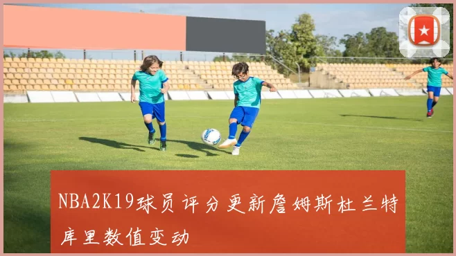 NBA2K19球员评分更新詹姆斯杜兰特库里数值变动