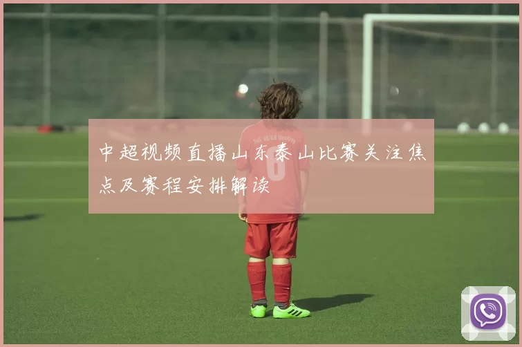 中超视频直播山东泰山比赛关注焦点及赛程安排解读
