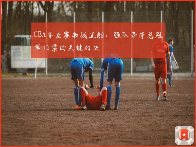 CBA季后赛激战正酣，强队争夺总冠军门票的关键对决