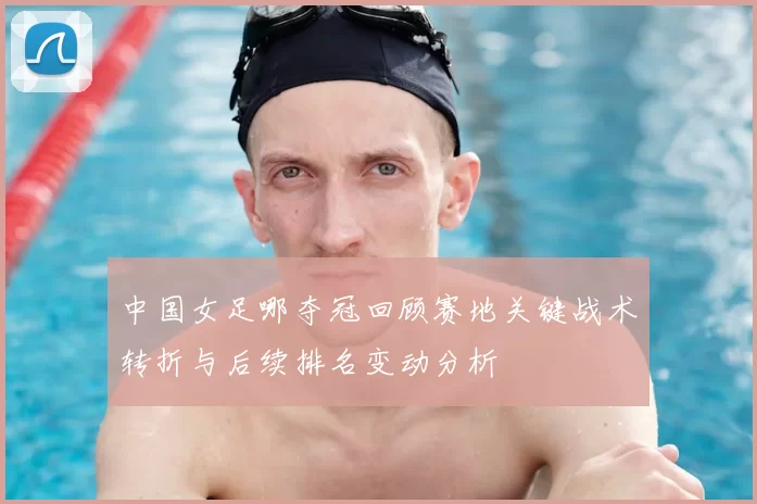 中国女足哪夺冠回顾赛地关键战术转折与后续排名变动分析