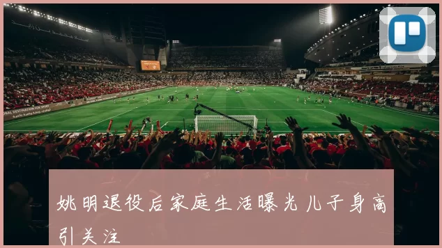 姚明退役后家庭生活曝光儿子身高引关注