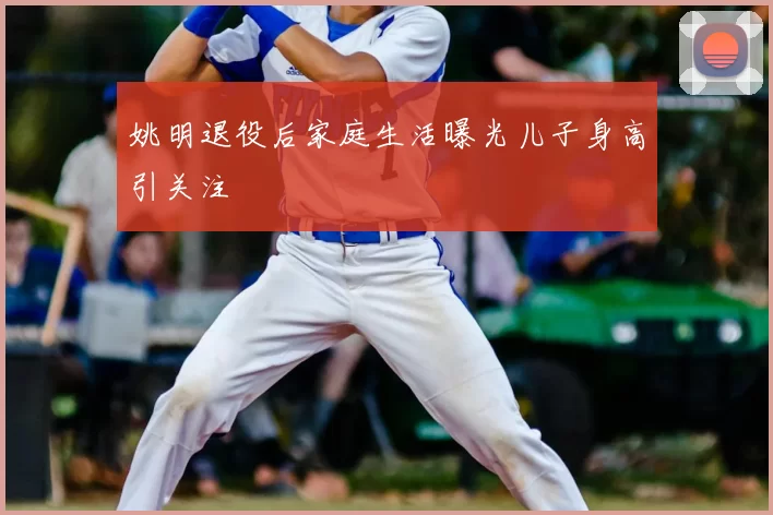 姚明退役后家庭生活曝光儿子身高引关注