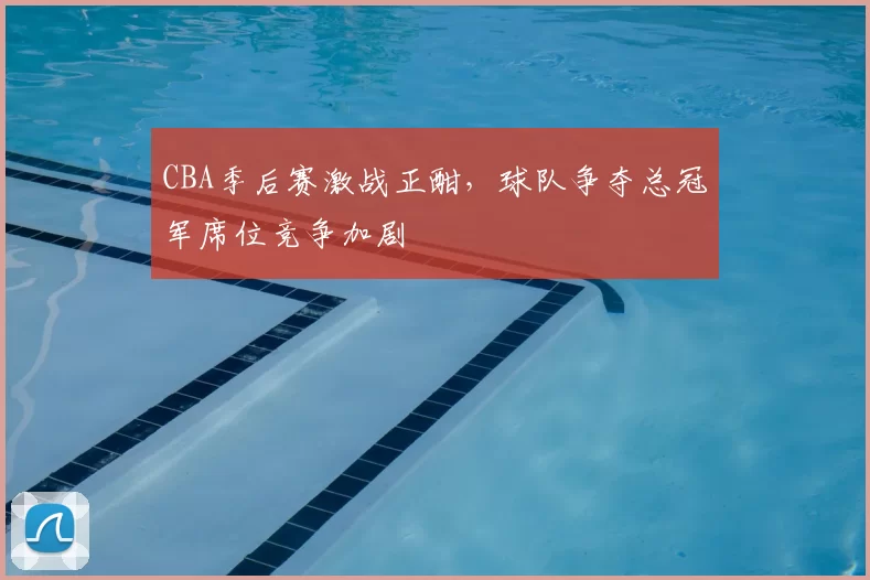 CBA季后赛激战正酣，球队争夺总冠军席位竞争加剧