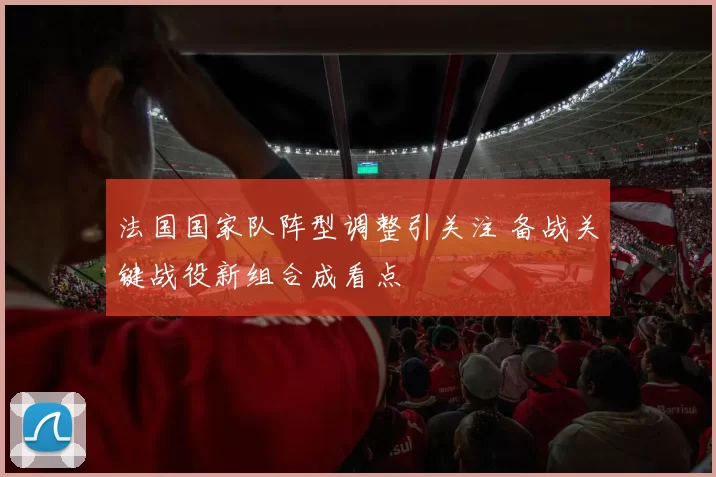 法国国家队阵型调整引关注 备战关键战役新组合成看点