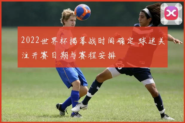 2022世界杯揭幕战时间确定 球迷关注开赛日期与赛程安排