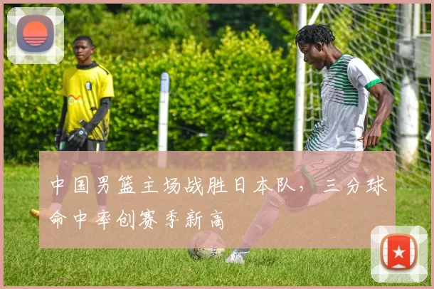 中国男篮主场战胜日本队，三分球命中率创赛季新高