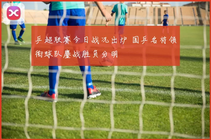 乒超联赛今日战况出炉 国乒名将领衔球队鏖战胜负分明