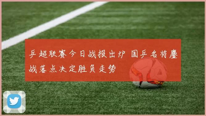 乒超联赛今日战报出炉 国乒名将鏖战落点决定胜负走势