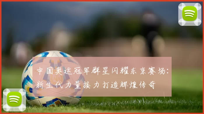 中国奥运冠军群星闪耀东京赛场：新生代力量接力打造辉煌传奇