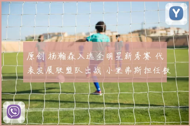 原创 杨瀚森入选全明星新秀赛 代表发展联盟队出战 小里弗斯担任教练