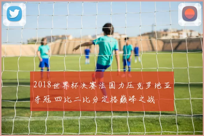 2018世界杯决赛法国力压克罗地亚夺冠 四比二比分定格巅峰之战