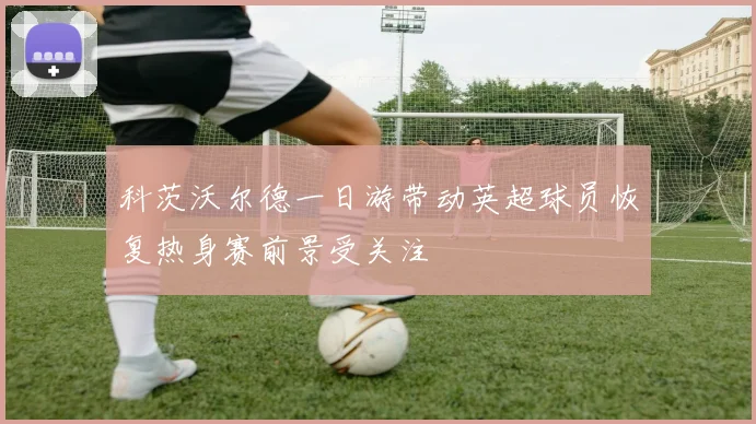 科茨沃尔德一日游带动英超球员恢复热身赛前景受关注
