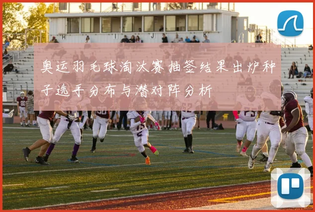 奥运羽毛球淘汰赛抽签结果出炉种子选手分布与潜对阵分析