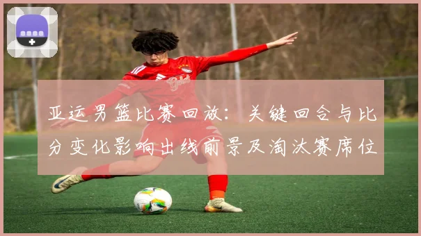 亚运男篮比赛回放：关键回合与比分变化影响出线前景及淘汰赛席位